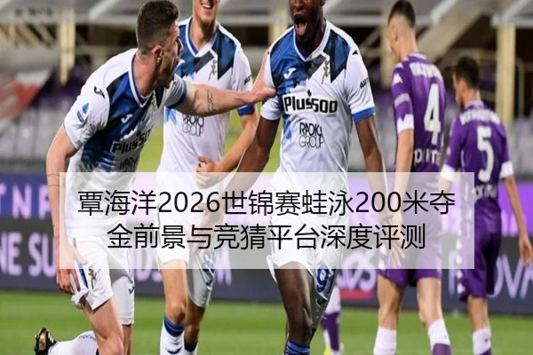 覃海洋2026世锦赛蛙泳200米夺金前景与竞猜平台深度评测